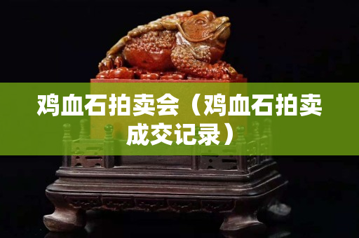 雞血石拍賣會（雞血石拍賣成交記錄）
