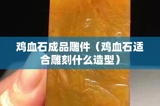 雞血石成品雕件（雞血石適合雕刻什么造型）