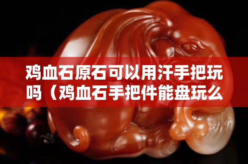 雞血石原石可以用汗手把玩嗎(雞血石手把件能盤玩么) 雞血石原石可以用汗手把玩嗎(雞血石手把件能盤玩么)