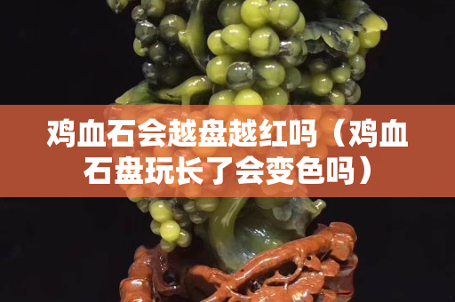 雞血石會越盤越紅嗎（雞血石盤玩長了會變色嗎）