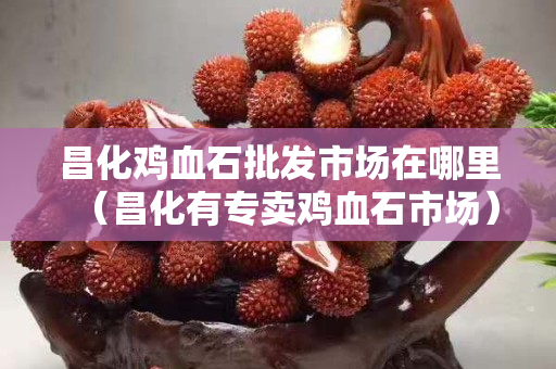 昌化雞血石批發(fā)市場在哪里（昌化有專賣雞血石市場）