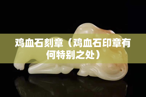 雞血石刻章（雞血石印章有何特別之處）