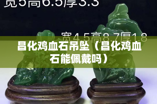 昌化雞血石吊墜（昌化雞血石能佩戴嗎）