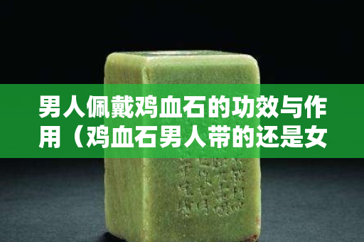 男人佩戴雞血石的功效與作用(雞血石男人帶的還是女人帶) 男人佩戴雞血石的功效與作用(雞血石男人帶的還是女人帶)