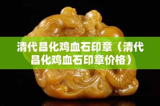 清代昌化雞血石印章(清代昌化雞血石印章價格) 清代昌化雞血石印章(清代昌化雞血石印章價格)