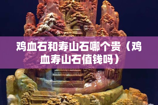 雞血石和壽山石哪個貴（雞血壽山石值錢嗎）