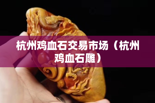 杭州雞血石交易市場（杭州雞血石雕）