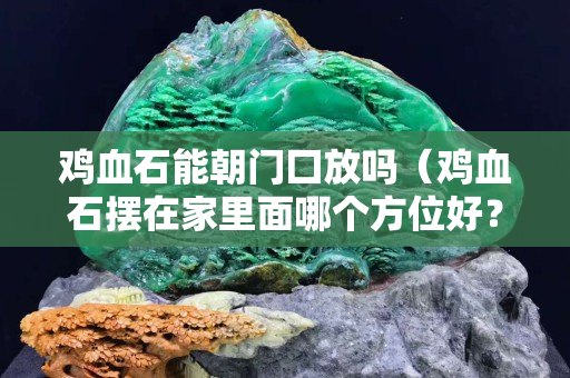 雞血石能朝門囗放嗎（雞血石擺在家里面哪個方位好？）