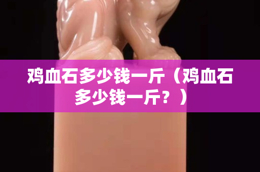 雞血石多少錢一斤(雞血石多少錢一斤?) 雞血石多少錢一斤(雞血石多少錢一斤?)