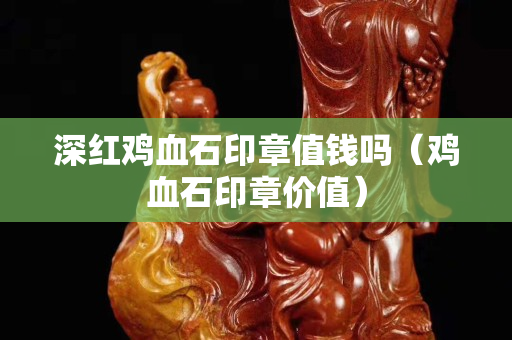 深紅雞血石印章值錢嗎（雞血石印章價值）
