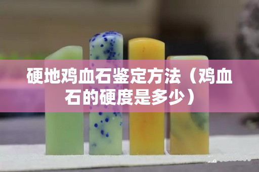 硬地雞血石鑒定方法（雞血石的硬度是多少）