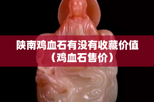 陜南雞血石有沒有收藏價值（雞血石售價）