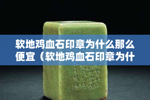 軟地雞血石印章為什么那么便宜（軟地雞血石印章為什么那么便宜呢）