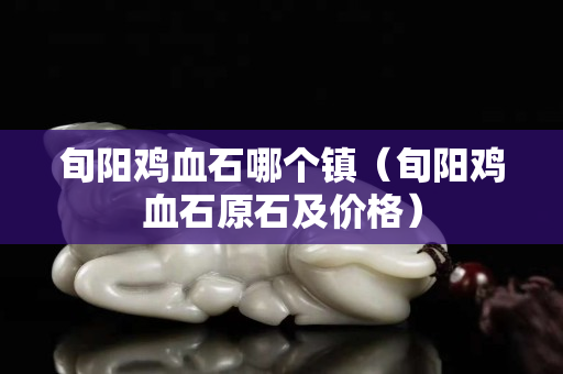 旬陽雞血石哪個(gè)鎮(zhèn)(旬陽雞血石原石及價(jià)格) 旬陽雞血石哪個(gè)鎮(zhèn)(旬陽雞血石原石及價(jià)格)