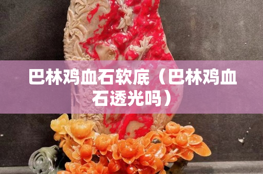 巴林雞血石軟底（巴林雞血石透光嗎）