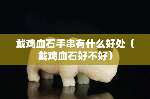 戴雞血石手串有什么好處（戴雞血石好不好）