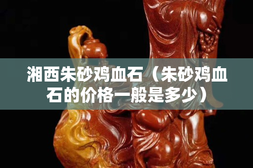湘西朱砂雞血石(朱砂雞血石的價格一般是多少) 湘西朱砂雞血石(朱砂雞血石的價格一般是多少)