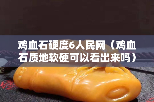 雞血石硬度6人民網(wǎng)（雞血石質(zhì)地軟硬可以看出來嗎）