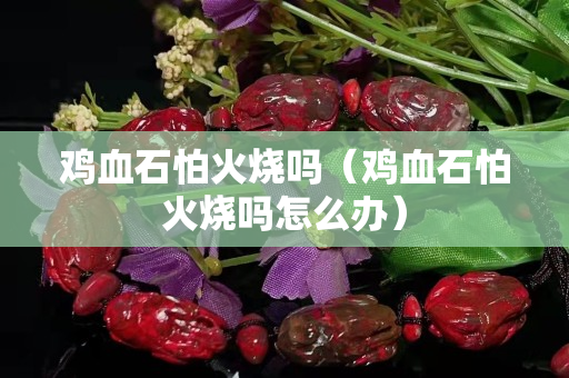 雞血石怕火燒嗎（雞血石怕火燒嗎怎么辦）