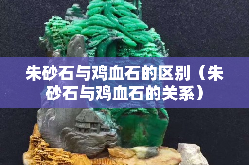 朱砂石與雞血石的區別（朱砂石與雞血石的關系）