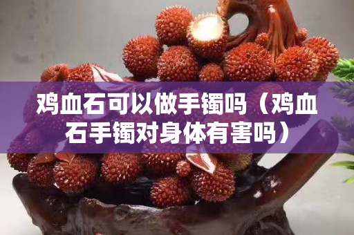 雞血石可以做手鐲嗎（雞血石手鐲對身體有害嗎）