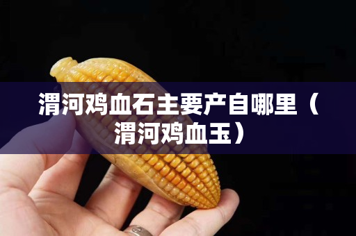渭河雞血石主要產自哪里（渭河雞血玉）