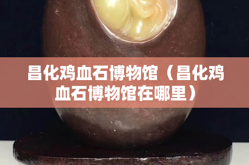 昌化雞血石博物館（昌化雞血石博物館在哪里）