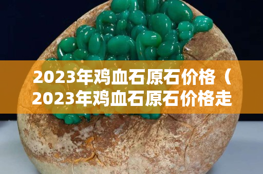 2023年雞血石原石價格（2023年雞血石原石價格走勢）