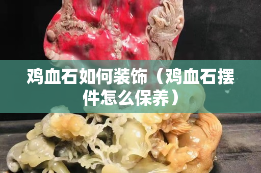 雞血石如何裝飾(雞血石擺件怎么保養(yǎng)) 雞血石如何裝飾(雞血石擺件怎么保養(yǎng))