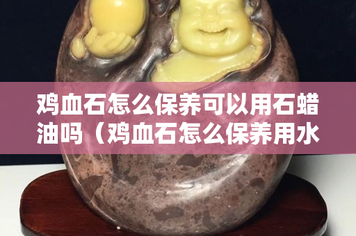 雞血石怎么保養可以用石蠟油嗎(雞血石怎么保養用水保養可以嗎?) 雞血石怎么保養可以用石蠟油嗎(雞血石怎么保養用水保養可以嗎?)