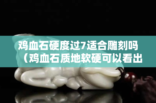 雞血石硬度過7適合雕刻嗎（雞血石質地軟硬可以看出來嗎）