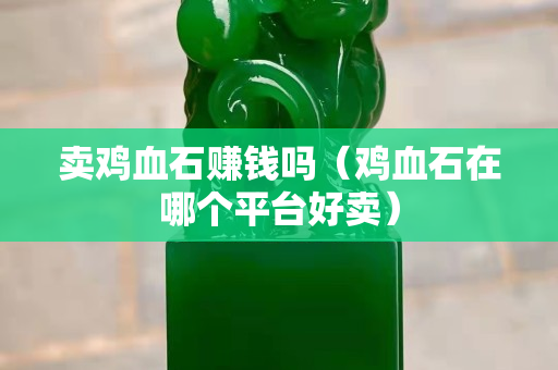 賣雞血石賺錢嗎（雞血石在哪個平臺好賣）