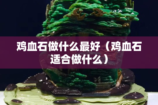 雞血石做什么最好(雞血石適合做什么) 雞血石做什么最好(雞血石適合做什么)