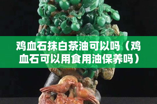 雞血石抹白茶油可以嗎（雞血石可以用食用油保養(yǎng)嗎）