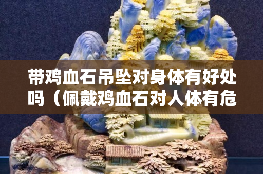 帶雞血石吊墜對身體有好處嗎（佩戴雞血石對人體有危害嗎）