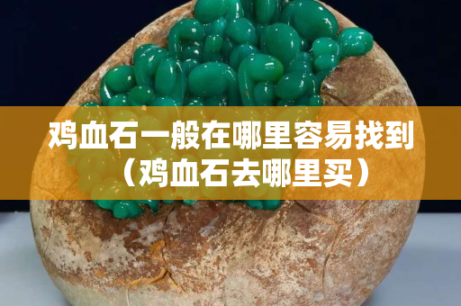 雞血石一般在哪里容易找到（雞血石去哪里買）