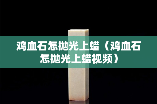 雞血石怎拋光上蠟（雞血石怎拋光上蠟視頻）