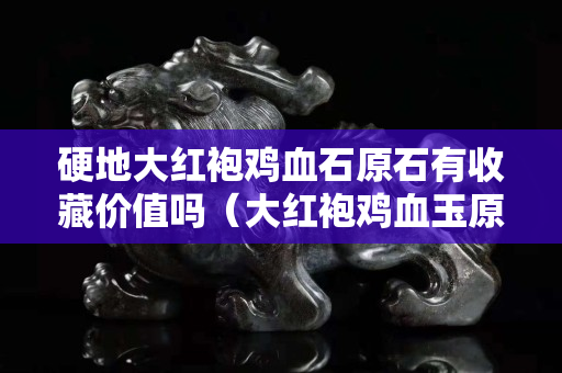 硬地大紅袍雞血石原石有收藏價值嗎（大紅袍雞血玉原石圖片）