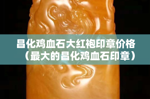 昌化雞血石大紅袍印章價格（最大的昌化雞血石印章）