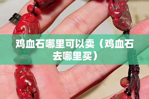 雞血石哪里可以賣(mài)（雞血石去哪里買(mǎi)）