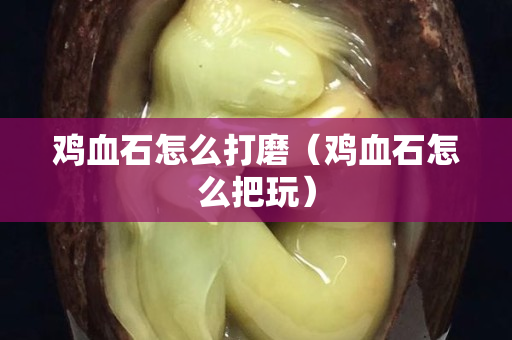 雞血石怎么打磨(雞血石怎么把玩) 雞血石怎么打磨(雞血石怎么把玩)