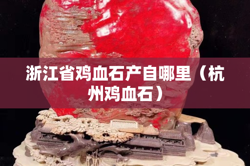 浙江省雞血石產(chǎn)自哪里(杭州雞血石) 浙江省雞血石產(chǎn)自哪里(杭州雞血石)