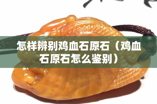 怎樣辨別雞血石原石（雞血石原石怎么鑒別）