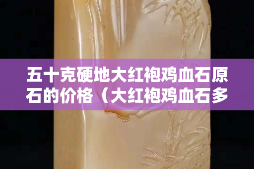 五十克硬地大紅袍雞血石原石的價格(大紅袍雞血石多少錢一克) 五十克硬地大紅袍雞血石原石的價格(大紅袍雞血石多少錢一克)