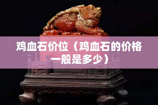 雞血石價(jià)位（雞血石的價(jià)格一般是多少）