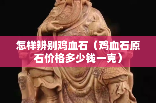 怎樣辨別雞血石（雞血石原石價格多少錢一克）
