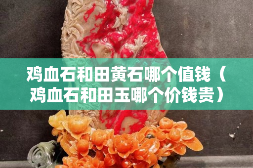 雞血石和田黃石哪個值錢(雞血石和田玉哪個價錢貴) 雞血石和田黃石哪個值錢(雞血石和田玉哪個價錢貴)