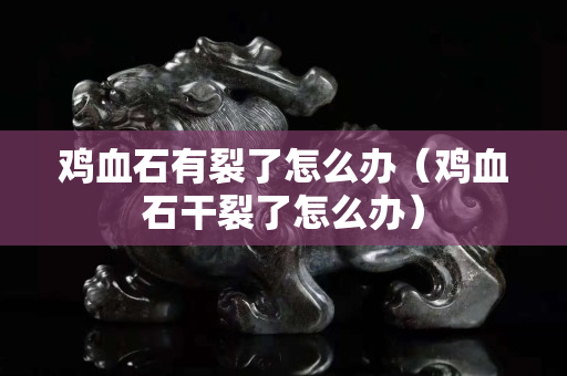 雞血石有裂了怎么辦(雞血石干裂了怎么辦) 雞血石有裂了怎么辦(雞血石干裂了怎么辦)