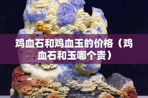 雞血石和雞血玉的價(jià)格(雞血石和玉哪個(gè)貴) 雞血石和雞血玉的價(jià)格(雞血石和玉哪個(gè)貴)