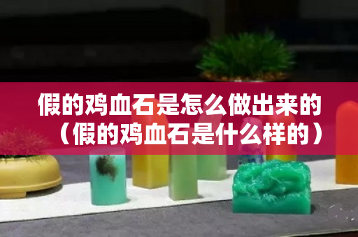 假的雞血石是怎么做出來(lái)的（假的雞血石是什么樣的）